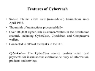 Features of Cybercash

• Secure Internet credit card (macro-level) transactions since
  April 1995.
• Thousands of transactions processed daily.
• Over 500,000 CyberCash Customer-Wallets in the distribution
  channel, including CyberCash, Checkfree, and Compuserve
  wallets.
• Connected to 80% of the banks in the U.S

  CyberCoin-- The CyberCoin service enables small cash
  payments for instantaneous electronic delivery of information,
  products and services.
 