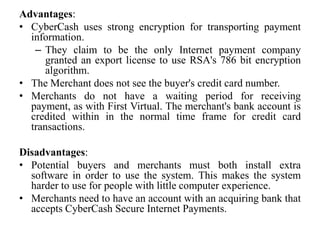 Advantages:
• CyberCash uses strong encryption for transporting payment
  information.
   – They claim to be the only Internet payment company
      granted an export license to use RSA's 786 bit encryption
      algorithm.
• The Merchant does not see the buyer's credit card number.
• Merchants do not have a waiting period for receiving
  payment, as with First Virtual. The merchant's bank account is
  credited within in the normal time frame for credit card
  transactions.

Disadvantages:
• Potential buyers and merchants must both install extra
  software in order to use the system. This makes the system
  harder to use for people with little computer experience.
• Merchants need to have an account with an acquiring bank that
  accepts CyberCash Secure Internet Payments.
 