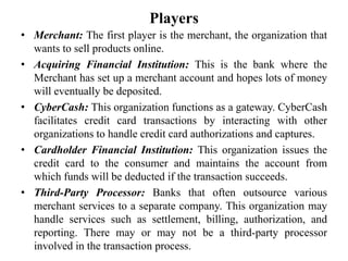 Players
• Merchant: The first player is the merchant, the organization that
  wants to sell products online.
• Acquiring Financial Institution: This is the bank where the
  Merchant has set up a merchant account and hopes lots of money
  will eventually be deposited.
• CyberCash: This organization functions as a gateway. CyberCash
  facilitates credit card transactions by interacting with other
  organizations to handle credit card authorizations and captures.
• Cardholder Financial Institution: This organization issues the
  credit card to the consumer and maintains the account from
  which funds will be deducted if the transaction succeeds.
• Third-Party Processor: Banks that often outsource various
  merchant services to a separate company. This organization may
  handle services such as settlement, billing, authorization, and
  reporting. There may or may not be a third-party processor
  involved in the transaction process.
 