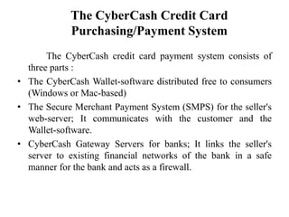 The CyberCash Credit Card
            Purchasing/Payment System
       The CyberCash credit card payment system consists of
  three parts :
• The CyberCash Wallet-software distributed free to consumers
  (Windows or Mac-based)
• The Secure Merchant Payment System (SMPS) for the seller's
  web-server; It communicates with the customer and the
  Wallet-software.
• CyberCash Gateway Servers for banks; It links the seller's
  server to existing financial networks of the bank in a safe
  manner for the bank and acts as a firewall.
 