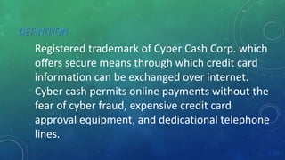 DEFINITION
Registered trademark of Cyber Cash Corp. which
offers secure means through which credit card
information can be exchanged over internet.
Cyber cash permits online payments without the
fear of cyber fraud, expensive credit card
approval equipment, and dedicational telephone
lines.
 