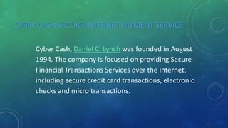 CYBER CASH SECURE INTERNET PAYMENT SERVICE
Cyber Cash, Daniel C. Lynch was founded in August
1994. The company is focused on providing Secure
Financial Transactions Services over the Internet,
including secure credit card transactions, electronic
checks and micro transactions.
 