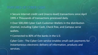 FEATURES OF CYBER CASH
• Secure Internet credit card (macro-level) transactions since April
1995.• Thousands of transactions processed daily.
• Over 500,000 Cyber Cash Customer-Wallets in the distribution
channel, including Cyber Cash, Check free, and Campus serve
wallets.
• Connected to 80% of the banks in the U.S
Cyber Coin-- The Cyber Coin service enables small cash payments for
instantaneous electronic delivery of information, products and
services.
 