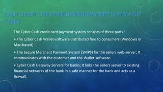 CASH CREDIT CARD PURCHASING/PAYMENT SYSTEM THE
CYBER
The Cyber Cash credit card payment system consists of three parts :
• The Cyber Cash Wallet-software distributed free to consumers (Windows or
Mac-based)
• The Secure Merchant Payment System (SMPS) for the sellers web-server; It
communicates with the customer and the Wallet-software.
• Cyber Cash Gateway Servers for banks; It links the sellers server to existing
financial networks of the bank in a safe manner for the bank and acts as a
firewall.
 