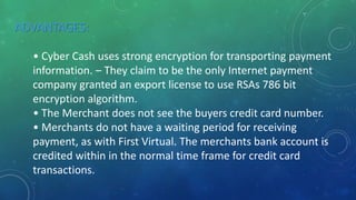 ADVANTAGES:
• Cyber Cash uses strong encryption for transporting payment
information. – They claim to be the only Internet payment
company granted an export license to use RSAs 786 bit
encryption algorithm.
• The Merchant does not see the buyers credit card number.
• Merchants do not have a waiting period for receiving
payment, as with First Virtual. The merchants bank account is
credited within in the normal time frame for credit card
transactions.
 