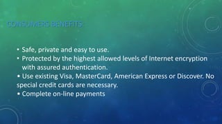 CONSUMERS BENEFITS:
• Safe, private and easy to use.
• Protected by the highest allowed levels of Internet encryption
with assured authentication.
• Use existing Visa, MasterCard, American Express or Discover. No
special credit cards are necessary.
• Complete on-line payments
 