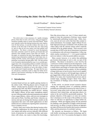 Cybercasing the Joint: On the Privacy Implications of Geo-Tagging

                                        Gerald Friedland 1              Robin Sommer 1,2
                                             1
                                                 International Computer Science Institute
                                             2
                                                 Lawrence Berkeley National Laboratory


                          Abstract                                      Sites like pleaserobme.com (see § 2) have started cam-
   This article aims to raise awareness of a rapidly emerging
                                                                        paigns to raise the awareness of privacy issues caused
privacy threat that we term cybercasing: using geo-tagged in-           by intentionally publishing location data. Often, how-
formation available online to mount real-world attacks. While           ever, users do not even realize that their ﬁles contain lo-
users typically realize that sharing locations has some implica-        cation information. For example, Apple’s iPhone 3G em-
tions for their privacy, we provide evidence that many (i) are          beds high-precision geo-coordinates with all photos and
unaware of the full scope of the threat they face when doing            videos taken with the internal camera unless explicitly
so, and (ii) often do not even realize when they publish such           switched off in the global settings. Their accuracy even
information. The threat is elevated by recent developments              exceeds that of GPS as the device determines its position
that make systematic search for speciﬁc geo-located data and            in combination with cell-tower triangulation. It thus reg-
inference from multiple sources easier than ever before. In             ularly reaches resolutions of +/- 1 m in good conditions
this paper, we summarize the state of geo-tagging; estimate the
                                                                        and even indoors it often has postal-address accuracy.
amount of geo-information available on several major sites, in-
cluding YouTube, Twitter, and Craigslist; and examine its pro-             More crucial, however, is to realize that publishing
grammatic accessibility through public APIs. We then present            geo-location (knowingly or not) is only one part of the
a set of scenarios demonstrating how easy it is to correlate geo-       problem. The threat is elevated to a new level by the
tagged data with corresponding publicly-available information           combination of three related recent developments: (i) the
for compromising a victim’s privacy. We were, e.g., able to ﬁnd         sheer amount of images and videos online that make even
private addresses of celebrities as well as the origins of other-       a small relative percentage of location data sufﬁcient for
wise anonymized Craigslist postings. We argue that the secu-            mounting systematic privacy attacks; (ii) the availability
rity and privacy community needs to shape the further devel-            of large-scale easy-to-use location-based search capabil-
opment of geo-location technology for better protecting users           ities, enabling everyone to sift through large volumes of
from such consequences.
                                                                        geo-tagged data without much effort; and (iii) the avail-
                                                                        ability of so many other location-based services and an-
1 Introduction                                                          notated maps, including Google’s Street View, allow-
                                                                        ing correlation of ﬁndings across diverse independent
Location-based services are rapidly gaining traction in                 sources.
the online world. With big players such as Google and                      In this article, we present several scenarios demon-
Yahoo! already heavily invested in the space, it is not                 strating the surprising power of combining publicly
surprising that GPS and WIFI triangulation are becom-                   available geo-information resources for what we term cy-
ing standard functionality for mobile devices: starting                 bercasing: using online tools to check out details, make
with Apple’s iPhone, all the major smartphone makers                    inferences from related data, and speculate about a lo-
are now offering models allowing instantaneously upload                 cation in the real world for questionable purposes. The
of geo-tagged photos, videos, and even text messages to                 primary objective of this paper is to raise our commu-
sites such as Flickr, YouTube, and Twitter. Likewise, nu-               nity’s awareness as to the scope of the problem at a time
merous start-ups are basing their business models on the                when we still have an opportunity to shape further de-
expectation that users will install applications on their               velopment. While geo-tagging clearly has the potential
mobile devices continuously reporting their current loca-               for enabling a new generation of highly useful personal-
tion to company servers.                                                ized services, we deem it crucial to discuss an appropri-
   Clearly, many users realize that sharing location infor-             ate trade-off between the beneﬁts that location-awareness
mation has implications for their privacy, and thus de-                 offers and the protection of everybody’s privacy.
vice makers and online services typically offer different                  We structure our discussion as follows. We begin
levels of protection for controlling whether, and some-                 with brieﬂy reviewing geo-location technology and re-
times with whom, one wants to share this knowledge.                     lated work in § 2. In § 3 we examine the degree to which

                                                                    1
 