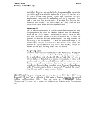 CYBERCHASE                                                                                  Page 2
Feature: 5 Summer Fun Tips


                 straight line. The object is to toss the Frisbee from one end of the course to the
                 other, hitting each target using the least number of tosses. To play, take turns
                 throwing the Frisbee toward a target – where it lands becomes the place from
                 which you take your second shot, and so forth until you hit your target. Keep
                 track of your score from target to target. (If you take three throws to hit a
                 target, your score is three.) Then your opponents take a turn. When you’ve all
                 completed the course, low score wins – just like in golf!

           •     Math in nature
                 You can observe math in nature by focusing on growth patterns in plants. Next
                 time you go to the park or out into your own backyard, have kids take along a
                 sketch pad and colored markers. Sit and observe flowers, leaves and other
                 plant parts, choosing a favorite to sketch in the book. As kids draw, ask
                 questions like: How are the flower petals arranged? How many are there? Do
                 they overlap or are they separate? Or: How are the leaves arranged on the
                 stem? Are they opposite each other or do they alternate on the stem? What
                 shape are the leaves? When kids have finished their sketches, compare the
                 patterns and talk about how they are the same and different.

           •     The growing season
                 In summer, many plants flower and make seeds for the next year. Do all plants
                 take the same amount of time to do this? To find out, help kids investigate.
                 Buy several different kinds of seeds with different “seed-to-harvest” times as
                 listed on the back of the packets. (For example, compare radish or lettuce seeds
                 with bean seeds and sunflower seeds.) Plant the seeds in containers and record
                 the date you planted them. Make sure the containers get the same amount of
                 sun and water. Record the dates your plants sprout, flower, and then make new
                 seeds. Which plant was the fastest to make seed? Which took the longest?
                 Help kids make a table to record what they find out.


CYBERCHASE, the award-winning math mystery cartoon on PBS KIDS GO!sm from
Thirteen/WNET New York, is celebrating its fifth season of fostering enthusiasm for math and
building problem-solving skills.          Find out more at CYBERCHASE Online
(pbskidsgo.org/Cyberchase) and be sure to visit the Parents and Teachers section for more math
tips.
 