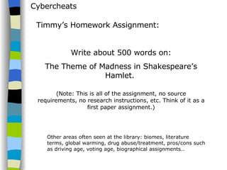 Cybercheats Timmy’s Homework Assignment: Write about 500 words on: The Theme of Madness in Shakespeare’s Hamlet.  (Note: This is all of the assignment, no source requirements, no research instructions, etc. Think of it as a first paper assignment.) Other areas often seen at the library: biomes, literature terms, global warming, drug abuse/treatment, pros/cons such as driving age, voting age, biographical assignments… 