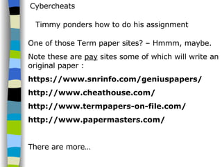 Cybercheats Timmy ponders how to do his assignment One of those Term paper sites? – Hmmm, maybe.  Note these are  pay  sites some of which will write an original paper : https://www.snrinfo.com/geniuspapers/ http://www.cheathouse.com/ http://www.termpapers-on-file.com/ http://www.papermasters.com/ There are more… 