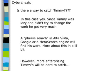 Cybercheats Is there a way to catch Timmy???? In this case yes. Since Timmy was lazy and didn’t try to change the work he got very much. A “phrase search” in Alta Vista, Google or a MetaSearch engine will find his work. More about this in a lil bit However…more enterprising Timmy’s will be hard to catch… 