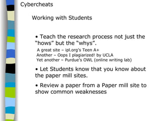 Cybercheats Teach the research process not just the “hows” but the “whys”.   A great site – ipl.org’s Teen A+  Another – Oops I plagiarized! by UCLA  Yet another – Purdue’s OWL (online writing lab) Let Students know that you know about the paper mill sites. Review a paper from a Paper mill site to show common weaknesses Working with Students 
