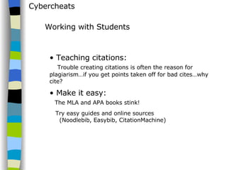 Cybercheats Teaching citations:   Trouble creating citations is often the reason for plagiarism…if you get points taken off for bad cites…why cite? Make it easy:    The MLA and APA books stink! Try easy guides and online sources    (Noodlebib, Easybib, CitationMachine) Working with Students 