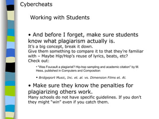 Cybercheats And before I forget, make sure students know what plagiarism actually is.  It’s a big concept, break it down.  Give them something to compare it to that they’re familiar with – Maybe Hip/Hop’s reuse of lyrics, beats, etc?  Check out:  "Was Foucault a plagiarist? Hip-hop sampling and academic citation" by M. Hess, published in Computers and Composition  Bridgeport Music, Inc. et. al. vs. Dimension Films et. Al.   Make sure they know the penalties for plagiarizing others work.  Many schools do not have specific guidelines. If you don’t they might “win” even if you catch them. Working with Students 