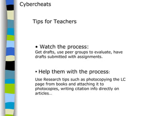 Cybercheats Watch the process:  Get drafts, use peer groups to evaluate, have drafts submitted with assignments. Help them with the process : Use Research tips such as photocopying the LC page from books and attaching it to photocopies, writing citation info directly on articles… Tips for Teachers 