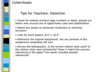 Cybercheats Check for website printout page numbers or dates, grayed out letters and unusual use of upper/lower case and capitalization.  Notice any jargon or advanced vocabulary or sentence structure.  Look for short papers…8.5” x 10.5”  Reference the original assignment. Are any portions of the assignment completely left out?  Review the bibliography. Is the correct citation style used? Is the citation style used consistently? Does it match the sources referenced in the paper? Are works included actually referenced? Tips for Teachers: Detection 