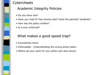 Cybercheats Do you have one? Have you read it? Has anyone else? Have the parents? students? How was the policy written? Is it ever enforced? Academic Integrity Policies What makes a good speed trap? Consistently there Enforceable - Understanding the wrong action taken Others do your work for you (other cars slow down) 