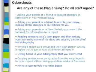 Cybercheats Asking your parent or a friend to suggest changes or corrections in your written essay Asking your parent or a friend to rewrite your essay, making all the changes or corrections for you Asking your parents or a friend to help you search the Internet for information for a report Reading someone else’s term paper and then writing your own using some of his ideas and copying part or all of his bibliography Writing a report as a group and then each person writing a report that is just a little bit different to hand in Listing books in your bibliography that you didn’t read   Copying sentences or paragraphs from the encyclopedia for your report without using quotation marks or footnotes Hiring a tutor to help you write better Are any of these Plagiarizing? Do all staff agree? 