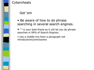 Cybercheats Be aware of how to do phrase searching in several search engines. “”  is your best friend as it will let you do phrase searches in 99% of Search Engines. Use a middle line from a paragraph not introductions/conclusions Get ‘em 