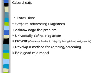 Cybercheats In Conclusion: 5 Steps to Addressing Plagiarism Acknowledge the problem Universally define plagiarism Prevent  (Create an Academic Integrity Policy/Adjust assignments) Develop a method for catching/screening Be a good role model 