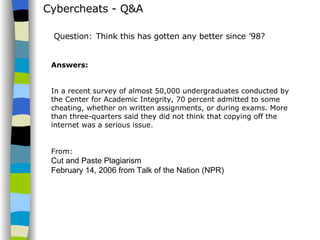 Cybercheats - Q&A Answers: In a recent survey of almost 50,000 undergraduates conducted by the Center for Academic Integrity, 70 percent admitted to some cheating, whether on written assignments, or during exams. More than three-quarters said they did not think that copying off the internet was a serious issue. From:  Cut and Paste Plagiarism  February 14, 2006 from Talk of the Nation (NPR) Question:   Think this has gotten any better since ’98? 