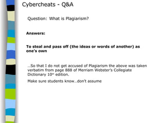 Cybercheats - Q&A Answers: To steal and pass off (the ideas or words of another) as one’s own Question:   What is Plagiarism? … So that I do not get accused of Plagiarism the above was taken verbatim from page 888 of Merriam Webster’s Collegiate Dictionary 10 th  edition. Make sure students know…don’t assume 