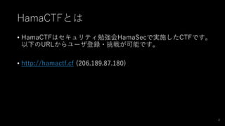 HamaCTFとは
• HamaCTFはセキュリティ勉強会HamaSecで実施したCTFです。
以下のURLからユーザ登録・挑戦が可能です。
• http://hamactf.cf (206.189.87.180)
2
 