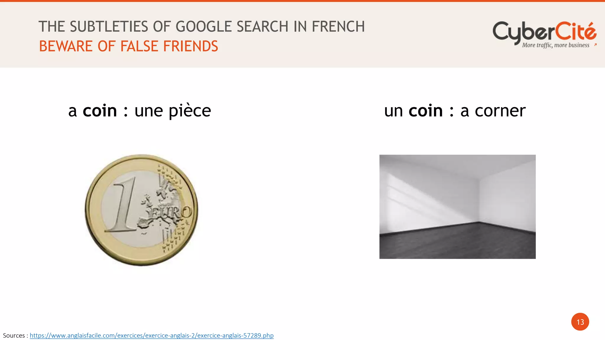 13
THE SUBTLETIES OF GOOGLE SEARCH IN FRENCH
BEWARE OF FALSE FRIENDS
a coin : une pièce un coin : a corner
Sources : https://www.anglaisfacile.com/exercices/exercice-anglais-2/exercice-anglais-57289.php
 