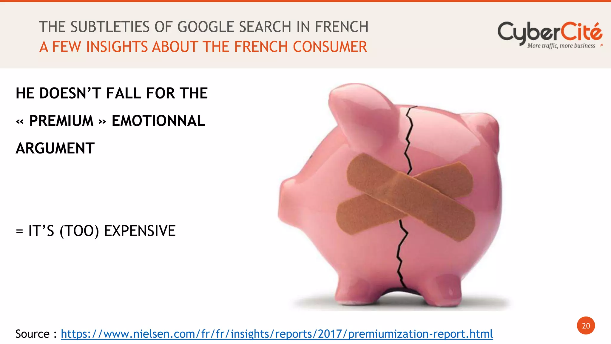 20
A FEW INSIGHTS ABOUT THE FRENCH CONSUMER
THE SUBTLETIES OF GOOGLE SEARCH IN FRENCH
Source : https://www.nielsen.com/fr/fr/insights/reports/2017/premiumization-report.html
HE DOESN’T FALL FOR THE
« PREMIUM » EMOTIONNAL
ARGUMENT
= IT’S (TOO) EXPENSIVE
 