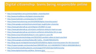• http://raisingchildren.net.au/articles/digital_citizenship.html
• http://www.virtuallibrary.info/digital-citizenship.html
• http://www.livebinders.com/play/play?id=1736567
• https://www.fractuslearning.com/2014/09/09/digital-citizenship-poster/
• https://sites.google.com/site/itrestrumenti/topic-taught/cyber-citizenship
• https://www.getcybersafe.gc.ca/cnt/blg/pst-20130827-en.aspx
• https://www.getcybersafe.gc.ca/cnt/prtct-yrslf/prtctn-dntty/scl-ntwrk-en.aspx
• https://www.getcybersafe.gc.ca/cnt/prtct-yrslf/prtctn-dntty/dntty-101-en.aspx
• http://www.scoop.it/t/cyberbullying-it-s-not-a-game-it-s-your-life
• http://www.educatorstechnology.com/2013/10/5-excellent-videos-to-teach-your.html
• https://drive.google.com/drive/folders/0B_FwK3u-_PH1S0hTRDhIX3VsTFk
• http://blogs.egusd.net/digitalcitizenship/2015/01/06/free-digital-citizenship-posters-for-the-classroom/
• https://support.google.com/youtube/topic/2803240?visit_id=1-636268329177748153-4049298452&rd=1
• http://schoolinternetsafety.pbworks.com/w/page/27971343/Cyber%20Citizenship
• http://www.digitalcitizenship.net/Nine_Elements.html
Mrs. Imen Tekaya Bouaziz
 