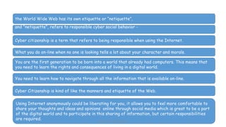 the World Wide Web has its own etiquette or “netiquette”,
and "netiquette", refers to responsible cyber social behavior -
Cyber citizenship is a term that refers to being responsible when using the Internet.
What you do on-line when no one is looking tells a lot about your character and morals.
You are the first generation to be born into a world that already had computers. This means that
you need to learn the rights and consequences of living in a digital world.
You need to learn how to navigate through all the information that is available on-line.
Cyber Citizenship is kind of like the manners and etiquette of the Web.
Using Internet anonymously could be liberating for you, it allows you to feel more comfortable to
share your thoughts and ideas and opinions online through social media which is great to be a part
of the digital world and to participate in this sharing of information, but certain responsibilities
are required. Mrs. Imen Tekaya Bouaziz
 