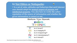 Mrs. Imen Tekaya Bouaziz
b) Net Ethics or Netiquette:
• Is a set of rules, attitudes and behaviors that each Internet
user should adopt for mutual respect of persons and
intellectual property. You also have to verify the cyber-
reputation of the source of information and whether the
given information is correct or not.
http://www.technologyrocksseriously.com/search?q=THINK&x=0&y=0#.WOJWu1U19IJ
 