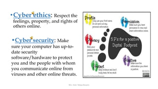 •Cyber ethics: Respect the
feelings, property, and rights of
others online.
•Cyber security: Make
sure your computer has up-to-
date security
software/hardware to protect
you and the people with whom
you communicate online from
viruses and other online threats.
Mrs. Imen Tekaya Bouaziz
 