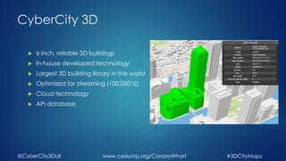 CyberCity 3D
6 inch, reliable 3D buildings
In-house developed technology
Largest 3D building library in the world
Optimized for streaming (100,000’s!)
Cloud technology
API database
@CyberCity3DUK #3DCityMapswww.cesiumjs.org/CanaryWharf