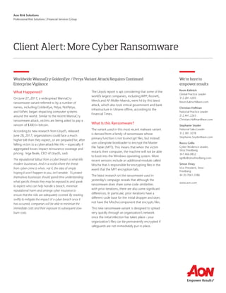 Aon Risk Solutions
Professional Risk Solutions | Financial Services Group
Client Alert: More Cyber Ransomware
We’re here to
empower results
Kevin Kalinich
Global Practice Leader
312.281.4203
Kevin.Kalinich@aon.com
Christian Hoffman
National Practice Leader
212.441.2263
Christian.Hoffman@aon.com
Stephanie Snyder
National Sales Leader
312.381.5078
Stephanie.Snyder@aon.com
Rocco Grillo
Cyber Resilience Leader,
Stroz Friedberg
347.466.0832
rgrillo@strozfriedberg.com
Simon Viney
Vice President, Stroz
Friedberg
44 20.7061.2286
www.aon.com
Worldwide WannaCry GoldenEye / Petya Variant Attack Requires Continued
Enterprise Vigilance
What Happened?
On June 27, 2017, a widespread WannaCry
ransomware variant referred to by a number of
names, including GoldenEye, Petya, NotPetya,
and ExPetr, began impacting computer systems
around the world. Similar to the recent WannaCry
ransomware attack, victims are being asked to pay a
ransom of $300 in bitcoin.
According to new research from Lloyd’s, released
June 28, 2017, organizations could face a much
higher bill than they expect, or are prepared for, after
falling victim to a cyber-attack like this – especially if
aggregated losses impact reinsurance coverage and
pricing. Inga Beale, CEO of Lloyd’s, said:
The reputational fallout from a cyber breach is what kills
modern businesses. And in a world where the threat
from cyber-crime is when, not if, the idea of simply
hoping it won’t happen to you, isn’t tenable. To protect
themselves businesses should spend time understanding
what specific threats they may be exposed to and speak
to experts who can help handle a breach, minimize
reputational harm and arrange cyber insurance to
ensure that the risks are adequately covered. By reacting
swiftly to mitigate the impact of a cyber breach once it
has occurred, companies will be able to minimize the
immediate costs and their exposure to subsequent slow
burn costs.
The Lloyds report is apt considering that some of the
world’s largest companies, including WPP, Rosneft,
Merck and AP Moller-Maersk, were hit by this latest
attack, which also took critical government and bank
infrastructure in Ukraine offline, according to the
Financial Times.
What Is this Ransomware?
The variant used in this most recent malware variant
is derived from a family of ransomware whose
primary function is not to encrypt files, but instead
uses a bespoke bootloader to encrypt the Master
File Table (MFT). This means that when the victim
restarts their computer, the machine will not be able
to boot into the Windows operating system. More
recent versions include an additional module called
Mischa that is responsible for encrypting files in the
event that the MFT encryption fails.
The latest research on the ransomware used in
yesterday’s campaign reveals that although the
ransomware does share some code similarities
with prior iterations, there are also some significant
differences. In particular, prior iterations have a
different code base for the initial dropper and does
not have the Mischa component that encrypts files.
This new ransomware variant is designed to spread
very quickly through an organization’s network
once the initial infection has taken place - your
organization’s files can be permanently encrypted if
safeguards are not immediately put in place.
 