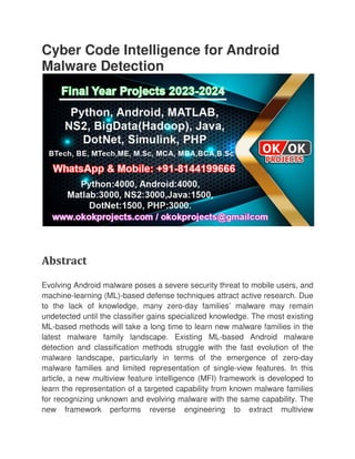 Cyber Code Intelligence for Android
Malware Detection
Abstract
Evolving Android malware poses a severe security threat to mobile users, and
machine-learning (ML)-based defense techniques attract active research. Due
to the lack of knowledge, many zero
undetected until the classifier ga
ML-based methods will take a long time to learn new malware families in the
latest malware family landscape. Existing ML
detection and classification methods struggle with the fast evolutio
malware landscape, particularly in terms of the emergence of zero
malware families and limited representation of single
article, a new multiview feature intelligence (MFI) framework is developed to
learn the representation of a targeted capability from known malware families
for recognizing unknown and evolving malware with the same capability. The
new framework performs reverse engineering to extract multiview
Cyber Code Intelligence for Android
Malware Detection
Evolving Android malware poses a severe security threat to mobile users, and
based defense techniques attract active research. Due
to the lack of knowledge, many zero-day families’ malware may remain
undetected until the classifier gains specialized knowledge. The most existing
based methods will take a long time to learn new malware families in the
latest malware family landscape. Existing ML-based Android malware
detection and classification methods struggle with the fast evolutio
malware landscape, particularly in terms of the emergence of zero
malware families and limited representation of single-view features. In this
article, a new multiview feature intelligence (MFI) framework is developed to
on of a targeted capability from known malware families
for recognizing unknown and evolving malware with the same capability. The
new framework performs reverse engineering to extract multiview
Cyber Code Intelligence for Android
Evolving Android malware poses a severe security threat to mobile users, and
based defense techniques attract active research. Due
day families’ malware may remain
ins specialized knowledge. The most existing
based methods will take a long time to learn new malware families in the
based Android malware
detection and classification methods struggle with the fast evolution of the
malware landscape, particularly in terms of the emergence of zero-day
view features. In this
article, a new multiview feature intelligence (MFI) framework is developed to
on of a targeted capability from known malware families
for recognizing unknown and evolving malware with the same capability. The
new framework performs reverse engineering to extract multiview
 