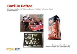 Gorilla Coffee
Brooklyn, Park Slope: 97 5th Ave., (between Park Place & Prospect Place)
gorillacoffee.com




                                                                      Voted best coffee in Brooklyn.
                                                             Head to Prospect Park to really enjoy it.
 