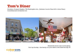 Tom’s Diner
Brooklyn, Prospect Heights: 782 Washington Ave., (between Lincoln Place & St. Johns Place)
tomsrestaurant.wordpress.com




                                                                Kitschville Amer-e-ka in all its glory.
                                Don’t go Sunday - this family run joint takes a well deserved day off.
 