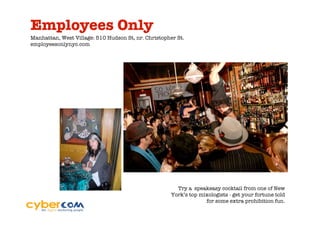 Employees Only
Manhattan, West Village: 510 Hudson St, nr. Christopher St.
employeesonlynyc.com




                                                       Try a speakeasy cocktail from one of New
                                                     York’s top mixologists - get your fortune told
                                                                  for some extra prohibition fun.
 