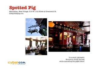 Spotted Pig
Manhattan, West Village: 314 W 11th Street at Greenwich St.
thespottedpig.com




                                                                         In a word: pig-tastic.
                                                                     Be sure to drink and eat,
                                                              while marveling the piglet décor.
 