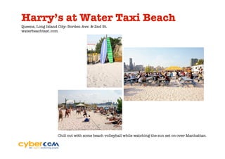Harry’s at Water Taxi Beach
Queens, Long Island City: Borden Ave. & 2nd St.
waterbeachtaxi.com




                   Chill out with some beach volleyball while watching the sun set on over Manhattan.
 