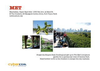 MET
Manhattan, Upper East Side: 1000 5th Ave. at 82nd St.
& The Cloisters, 99 Margaret Corbin Drive, Fort Tryon Park
metmuseum.org




                                 Forget the Empire State Building and get up to The Met’s sculpture
                                                     garden for a spectacular view of Central Park.
                                     Head further north to the Cloisters to escape the city madness.
 