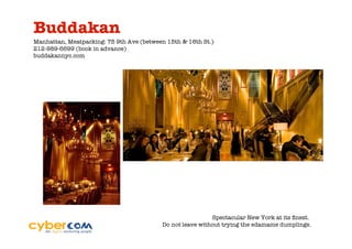 Buddakan
Manhattan, Meatpacking: 75 9th Ave (between 15th & 16th St.)
212-989-6699 (book in advance)
buddakannyc.com




                                                           Spectacular New York at its ﬁnest.
                                          Do not leave without trying the edamame dumplings.
 