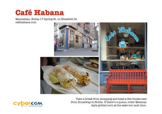 Café Habana
Manhattan, Nolita:17 Spring St. on Elizabeth St.
cafehabana.com




                                             Take a break from shopping and head a few blocks east
                                          from Broadway to Nolita. If there’s a queue, order Mexican
                                                        style grilled corn at the take-out next door.
 