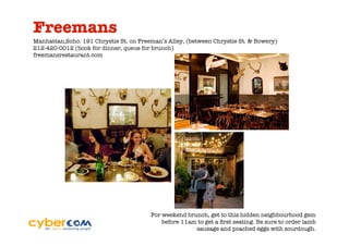 Freemans
Manhattan,Soho: 191 Chrystie St. on Freeman’s Alley, (between Chrystie St. & Bowery)
212-420-0012 (book for dinner, queue for brunch)
freemansrestaurant.com




                                        For weekend brunch, get to this hidden neighbourhood gem
                                            before 11am to get a ﬁrst seating. Be sure to order lamb
                                                       sausage and poached eggs with sourdough.
 