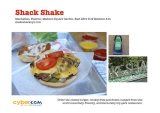 Shack Shake
Manhattan, Flatiron: Madison Square Garden, East 23rd St & Madison Ave.
shakeshacknyc.com




                               Order the cheese burger, crinkly fries and frozen custard from this
                                  environmentally-friendly, architecturally-hip park restaurant.
 
