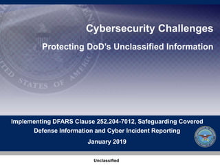 Cybersecurity Challenges
Protecting DoD’s Unclassified Information
Implementing DFARS Clause 252.204-7012, Safeguarding Covered
Defense Information and Cyber Incident Reporting
January 2019
Unclassified 1
 