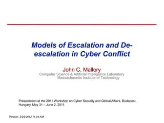 Models of Escalation and De-
                 escalation in Cyber Conflict

                                     John C. Mallery
                       Computer Science & Artificial Intelligence Laboratory
                                Massachusetts Institute of Technology




       Presentation at the 2011 Workshop on Cyber Security and Global Affairs, Budapest,
       Hungary, May 31 – June 2, 2011.


Version: 3/29/2012 11:04 AM
 