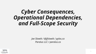 Cyber Consequences,
Operational Dependencies,
and Full-Scope Security
Joe Slowik / @jfslowik / pylos.co
Paralus LLC / paralus.co
1
 