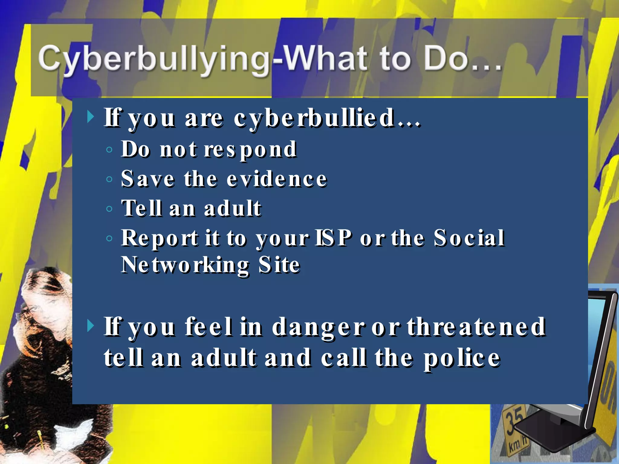If you are cyberbullied… Do not respond Save the evidence Tell an adult Report it to your ISP or the Social Networking Site If you feel in danger or threatened tell an adult and call the police 